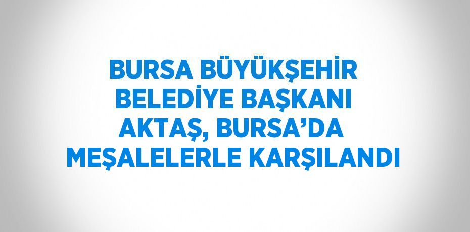 BURSA BÜYÜKŞEHİR BELEDİYE BAŞKANI AKTAŞ, BURSA’DA MEŞALELERLE KARŞILANDI