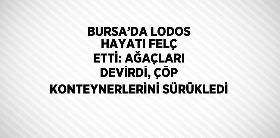 BURSA’DA LODOS HAYATI FELÇ ETTİ: AĞAÇLARI DEVİRDİ, ÇÖP KONTEYNERLERİNİ SÜRÜKLEDİ