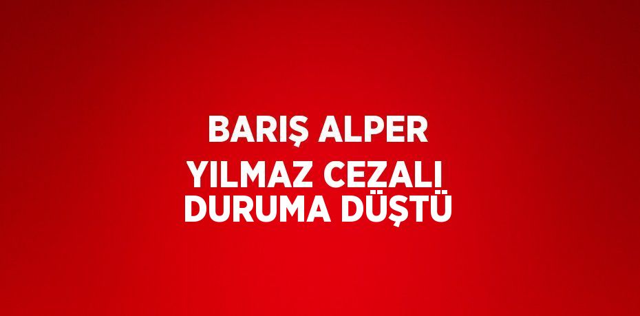 BARIŞ ALPER YILMAZ CEZALI DURUMA DÜŞTÜ