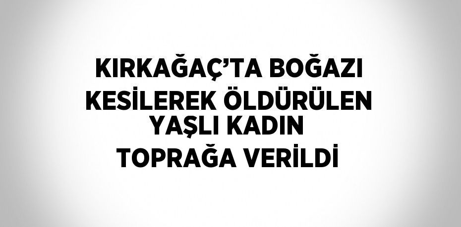 KIRKAĞAÇ’TA BOĞAZI KESİLEREK ÖLDÜRÜLEN YAŞLI KADIN TOPRAĞA VERİLDİ