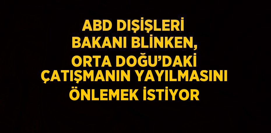 ABD DIŞİŞLERİ BAKANI BLİNKEN, ORTA DOĞU’DAKİ ÇATIŞMANIN YAYILMASINI ÖNLEMEK İSTİYOR