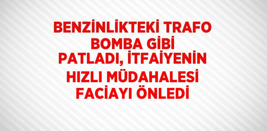 BENZİNLİKTEKİ TRAFO BOMBA GİBİ PATLADI, İTFAİYENİN HIZLI MÜDAHALESİ FACİAYI ÖNLEDİ