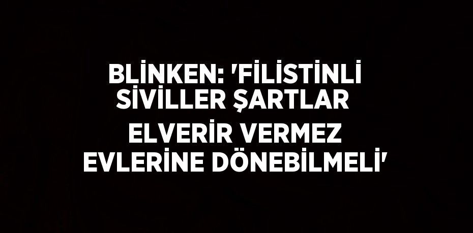 BLİNKEN: 'FİLİSTİNLİ SİVİLLER ŞARTLAR ELVERİR VERMEZ EVLERİNE DÖNEBİLMELİ'