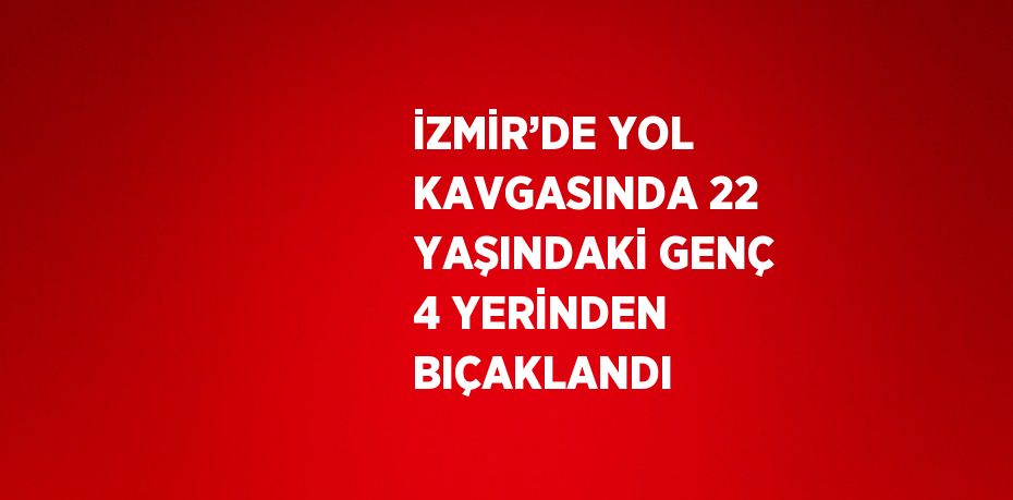 İZMİR’DE YOL KAVGASINDA 22 YAŞINDAKİ GENÇ 4 YERİNDEN BIÇAKLANDI