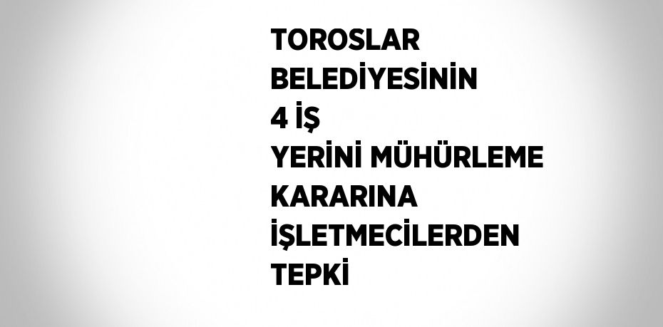 TOROSLAR BELEDİYESİNİN 4 İŞ YERİNİ MÜHÜRLEME KARARINA İŞLETMECİLERDEN TEPKİ