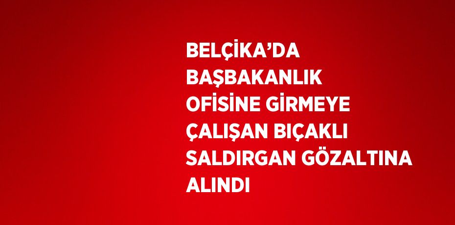 BELÇİKA’DA BAŞBAKANLIK OFİSİNE GİRMEYE ÇALIŞAN BIÇAKLI SALDIRGAN GÖZALTINA ALINDI