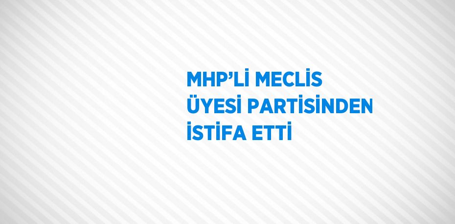 MHP’Lİ MECLİS ÜYESİ PARTİSİNDEN İSTİFA ETTİ