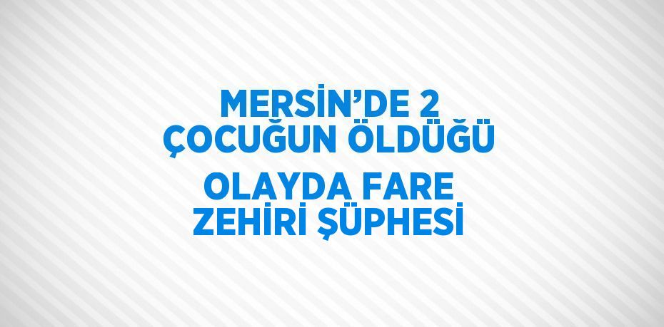 MERSİN’DE 2 ÇOCUĞUN ÖLDÜĞÜ OLAYDA FARE ZEHİRİ ŞÜPHESİ