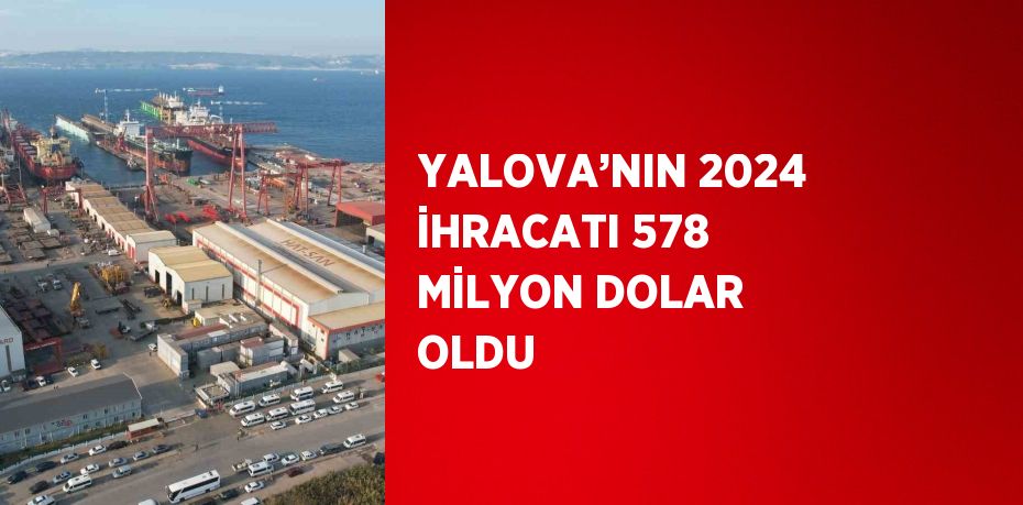 YALOVA’NIN 2024 İHRACATI 578 MİLYON DOLAR OLDU