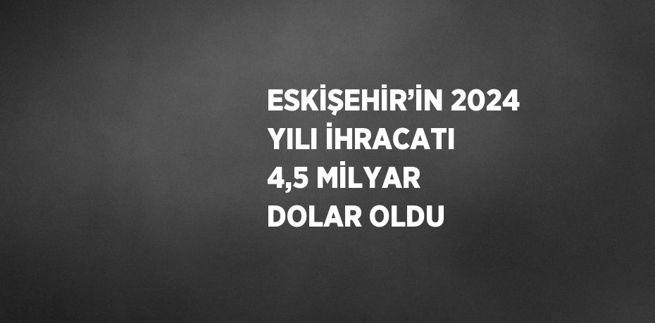 ESKİŞEHİR’İN 2024 YILI İHRACATI 4,5 MİLYAR DOLAR OLDU