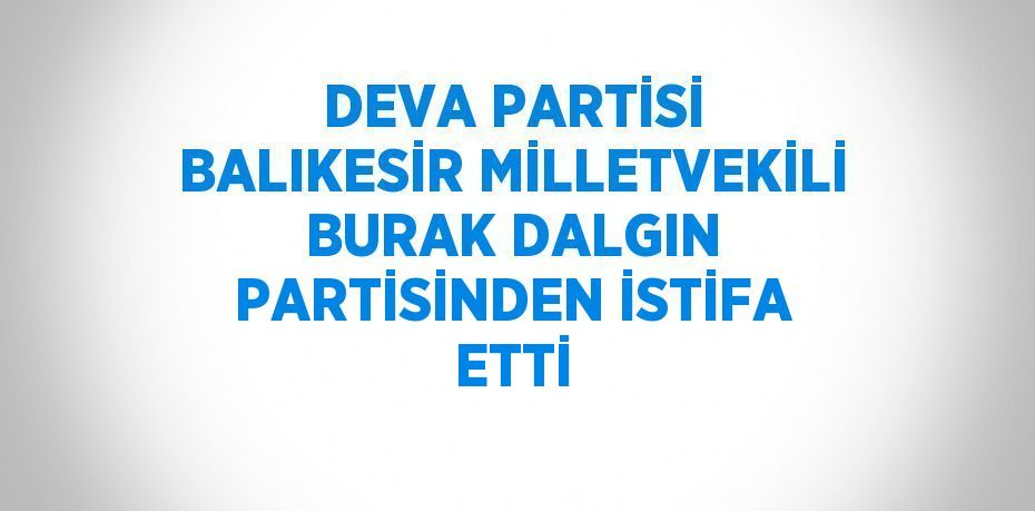 DEVA PARTİSİ BALIKESİR MİLLETVEKİLİ BURAK DALGIN PARTİSİNDEN İSTİFA ETTİ