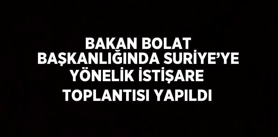 BAKAN BOLAT BAŞKANLIĞINDA SURİYE’YE YÖNELİK İSTİŞARE TOPLANTISI YAPILDI