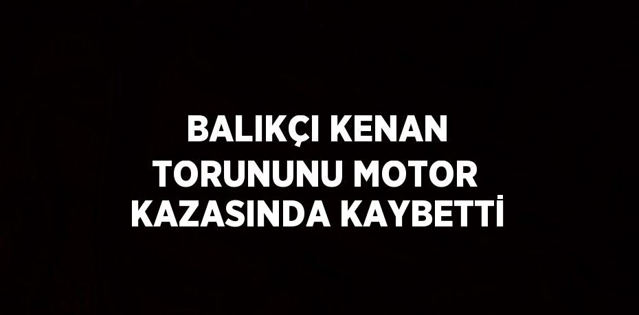 BALIKÇI KENAN TORUNUNU MOTOR KAZASINDA KAYBETTİ