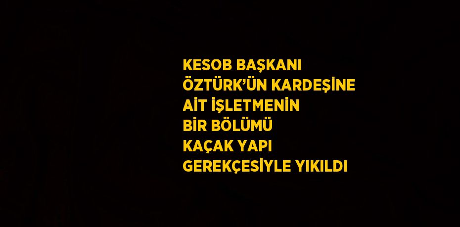 KESOB BAŞKANI ÖZTÜRK’ÜN KARDEŞİNE AİT İŞLETMENİN BİR BÖLÜMÜ KAÇAK YAPI GEREKÇESİYLE YIKILDI