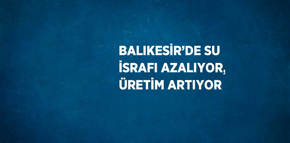 BALIKESİR’DE SU İSRAFI AZALIYOR, ÜRETİM ARTIYOR