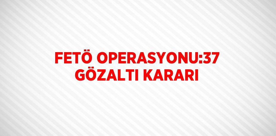 FETÖ OPERASYONU:37 GÖZALTI KARARI