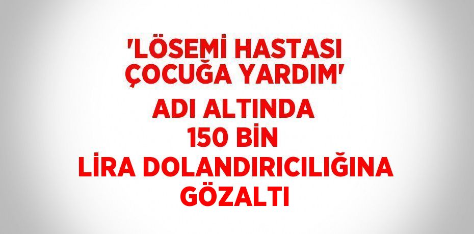 'LÖSEMİ HASTASI ÇOCUĞA YARDIM' ADI ALTINDA 150 BİN LİRA DOLANDIRICILIĞINA GÖZALTI