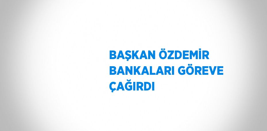 BAŞKAN ÖZDEMİR BANKALARI GÖREVE ÇAĞIRDI