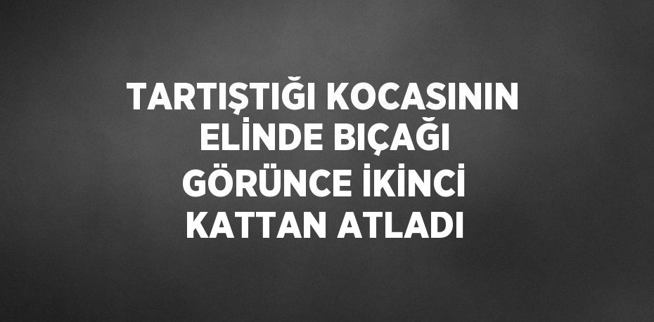 TARTIŞTIĞI KOCASININ ELİNDE BIÇAĞI GÖRÜNCE İKİNCİ KATTAN ATLADI