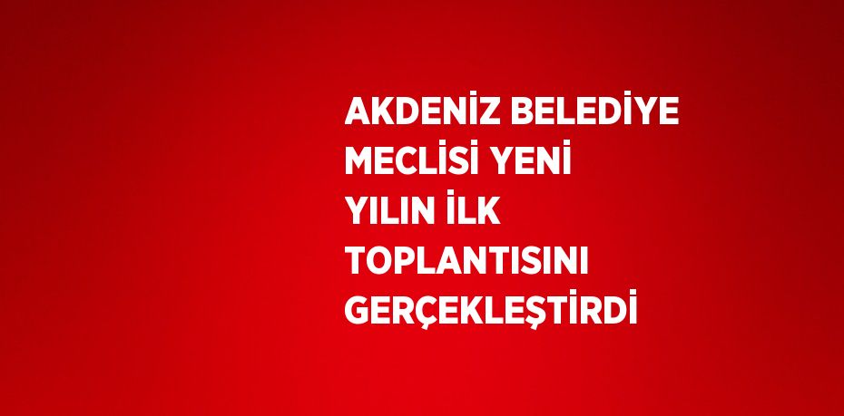 AKDENİZ BELEDİYE MECLİSİ YENİ YILIN İLK TOPLANTISINI GERÇEKLEŞTİRDİ