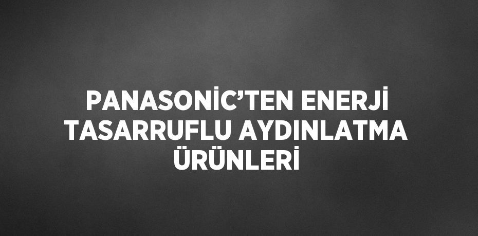 PANASONİC’TEN ENERJİ TASARRUFLU AYDINLATMA ÜRÜNLERİ