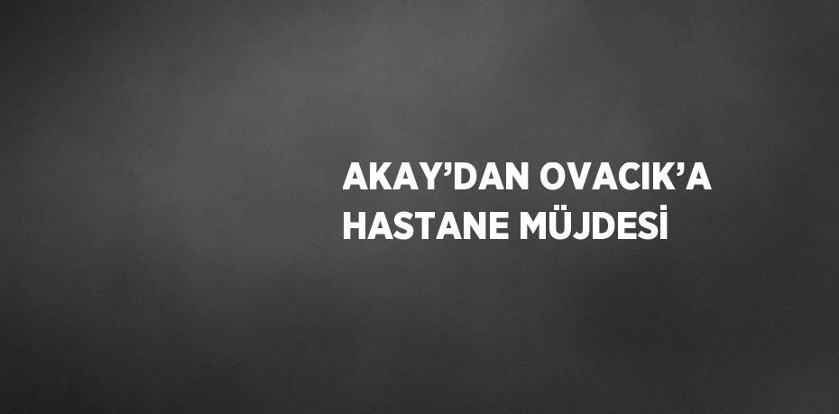 AKAY’DAN OVACIK’A HASTANE MÜJDESİ