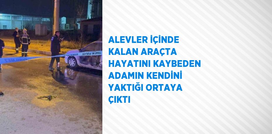 ALEVLER İÇİNDE KALAN ARAÇTA HAYATINI KAYBEDEN ADAMIN KENDİNİ YAKTIĞI ORTAYA ÇIKTI