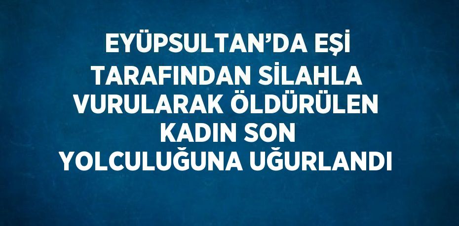 EYÜPSULTAN’DA EŞİ TARAFINDAN SİLAHLA VURULARAK ÖLDÜRÜLEN KADIN SON YOLCULUĞUNA UĞURLANDI