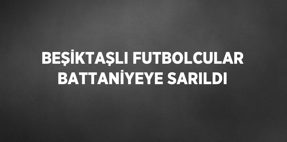 BEŞİKTAŞLI FUTBOLCULAR BATTANİYEYE SARILDI