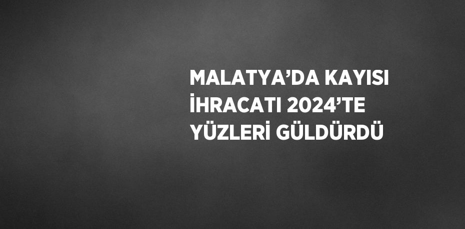 MALATYA’DA KAYISI İHRACATI 2024’TE YÜZLERİ GÜLDÜRDÜ