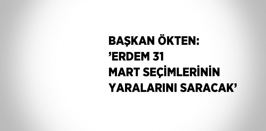 BAŞKAN ÖKTEN: ’ERDEM 31 MART SEÇİMLERİNİN YARALARINI SARACAK’