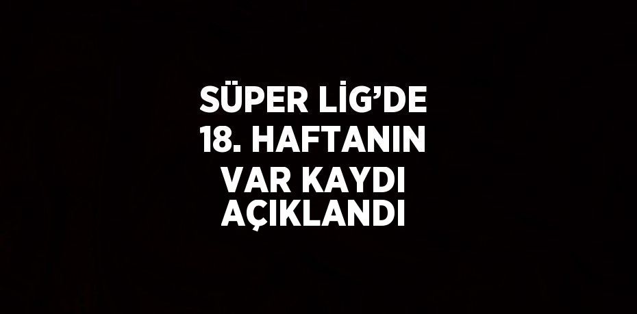 SÜPER LİG’DE 18. HAFTANIN VAR KAYDI AÇIKLANDI