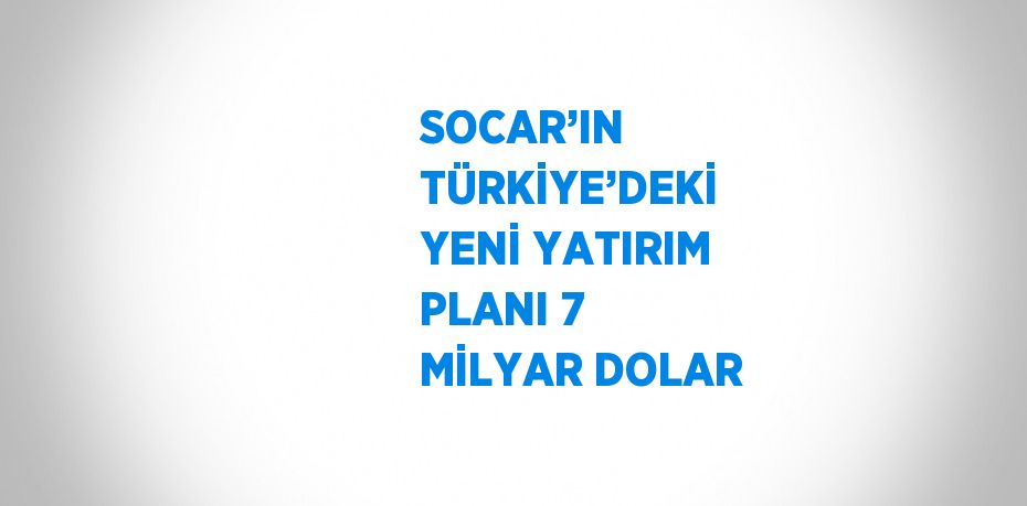 SOCAR’IN TÜRKİYE’DEKİ YENİ YATIRIM PLANI 7 MİLYAR DOLAR