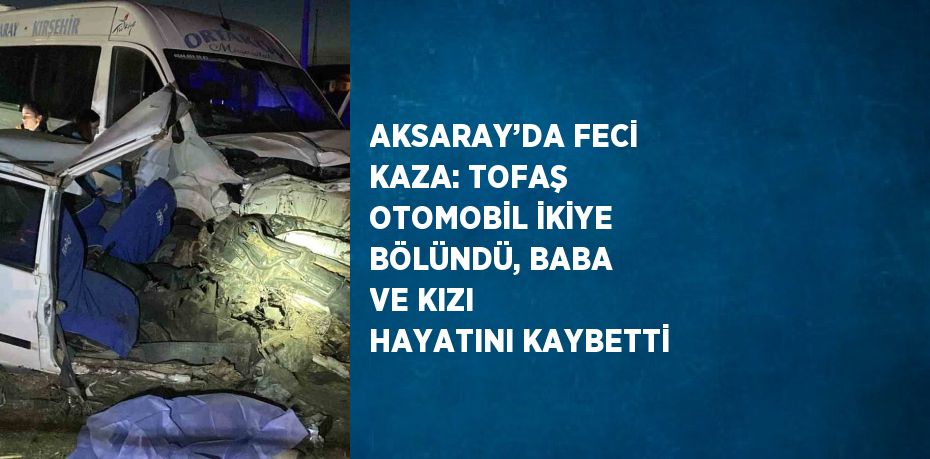 AKSARAY’DA FECİ KAZA: TOFAŞ OTOMOBİL İKİYE BÖLÜNDÜ, BABA VE KIZI HAYATINI KAYBETTİ