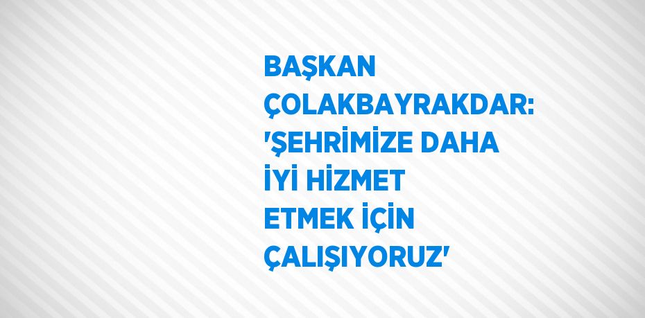 BAŞKAN ÇOLAKBAYRAKDAR: 'ŞEHRİMİZE DAHA İYİ HİZMET ETMEK İÇİN ÇALIŞIYORUZ'