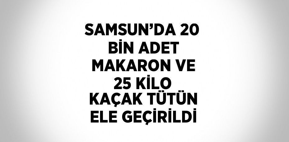 SAMSUN’DA 20 BİN ADET MAKARON VE 25 KİLO KAÇAK TÜTÜN ELE GEÇİRİLDİ