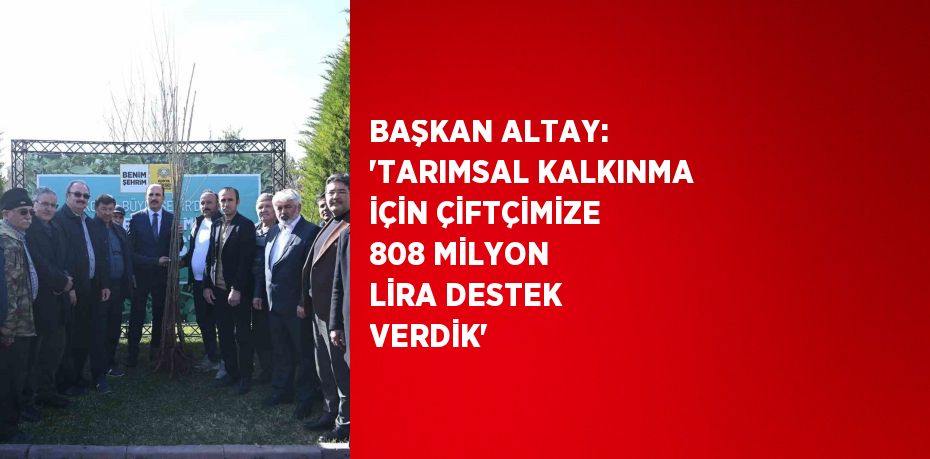 BAŞKAN ALTAY: 'TARIMSAL KALKINMA İÇİN ÇİFTÇİMİZE 808 MİLYON LİRA DESTEK VERDİK'