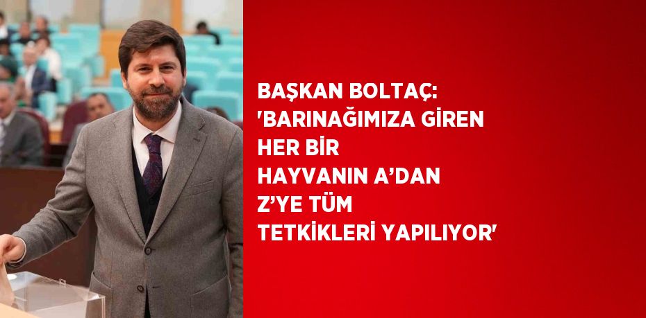 BAŞKAN BOLTAÇ: 'BARINAĞIMIZA GİREN HER BİR HAYVANIN A’DAN Z’YE TÜM TETKİKLERİ YAPILIYOR'