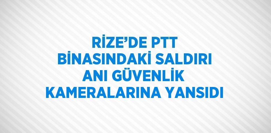 RİZE’DE PTT BİNASINDAKİ SALDIRI ANI GÜVENLİK KAMERALARINA YANSIDI