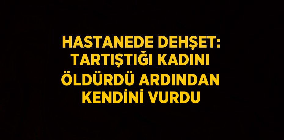 HASTANEDE DEHŞET: TARTIŞTIĞI KADINI ÖLDÜRDÜ ARDINDAN KENDİNİ VURDU