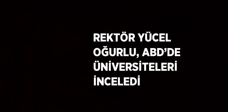 REKTÖR YÜCEL OĞURLU, ABD’DE ÜNİVERSİTELERİ İNCELEDİ