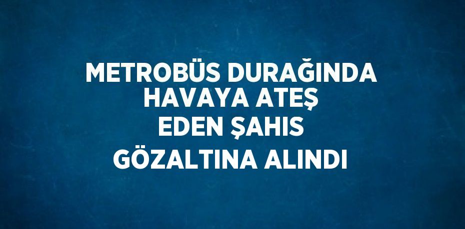 METROBÜS DURAĞINDA HAVAYA ATEŞ EDEN ŞAHIS GÖZALTINA ALINDI