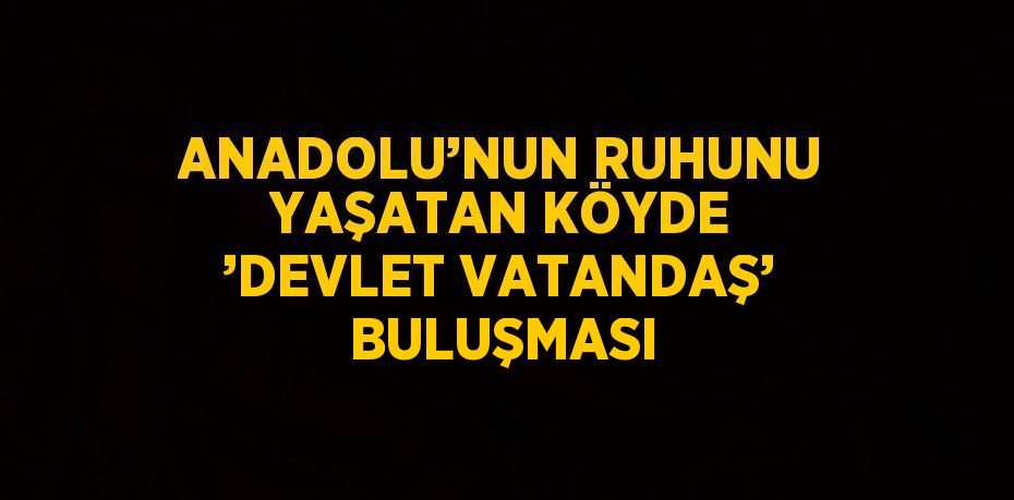 ANADOLU’NUN RUHUNU YAŞATAN KÖYDE ’DEVLET VATANDAŞ’ BULUŞMASI