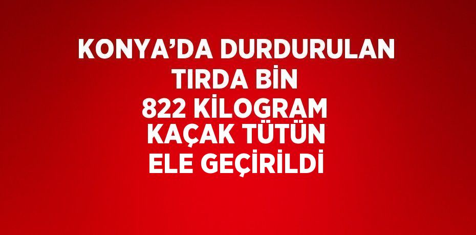 KONYA’DA DURDURULAN TIRDA BİN 822 KİLOGRAM KAÇAK TÜTÜN ELE GEÇİRİLDİ