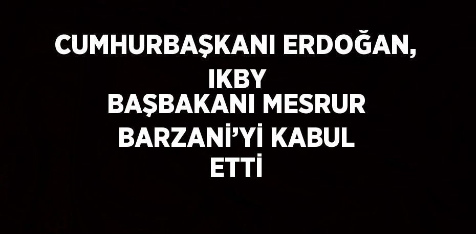 CUMHURBAŞKANI ERDOĞAN,  IKBY BAŞBAKANI MESRUR BARZANİ’Yİ KABUL ETTİ