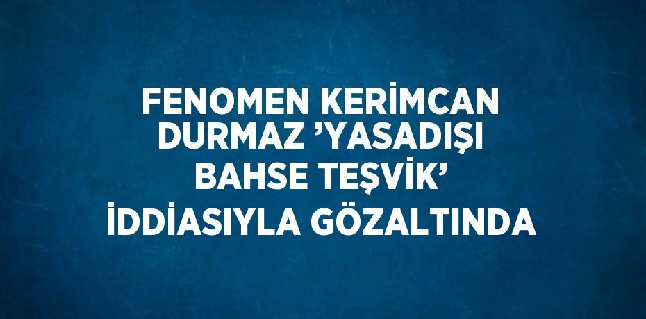 FENOMEN KERİMCAN DURMAZ ’YASADIŞI BAHSE TEŞVİK’ İDDİASIYLA GÖZALTINDA