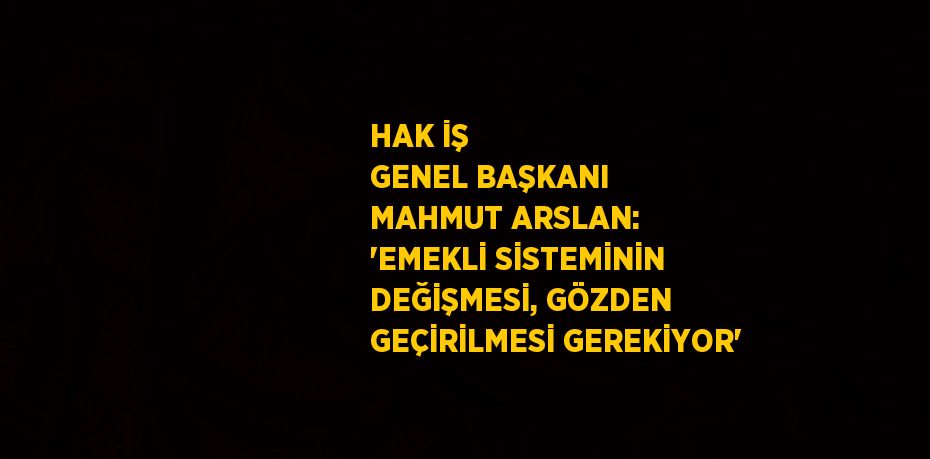 HAK İŞ GENEL BAŞKANI MAHMUT ARSLAN: 'EMEKLİ SİSTEMİNİN DEĞİŞMESİ, GÖZDEN GEÇİRİLMESİ GEREKİYOR'