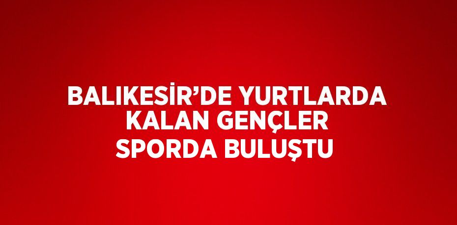 BALIKESİR’DE YURTLARDA KALAN GENÇLER SPORDA BULUŞTU