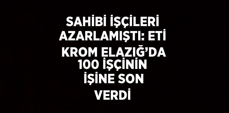 SAHİBİ İŞÇİLERİ AZARLAMIŞTI: ETİ KROM ELAZIĞ’DA 100 İŞÇİNİN İŞİNE SON VERDİ