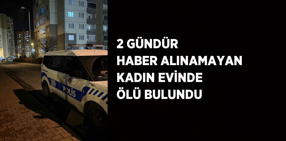 2 GÜNDÜR HABER ALINAMAYAN KADIN EVİNDE ÖLÜ BULUNDU